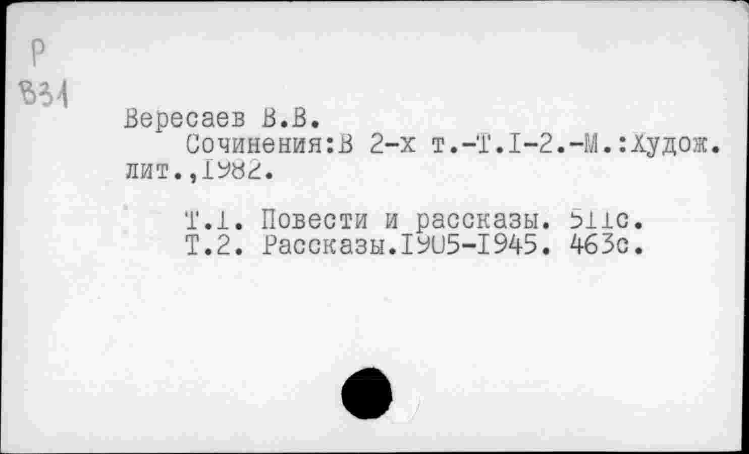 ﻿Вересаев В.В.
Сочинения:В 2-х Т.-Т.1-2.-М.:худож. ЛИТ.,1982.
1.1. Повести и рассказы, вис.
Т.2. Рассказы.19115-1945. 463с.